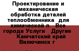 Проектирование и механическая обработка деталей теплообменника  для химической п - Все города Услуги » Другие   . Камчатский край,Вилючинск г.